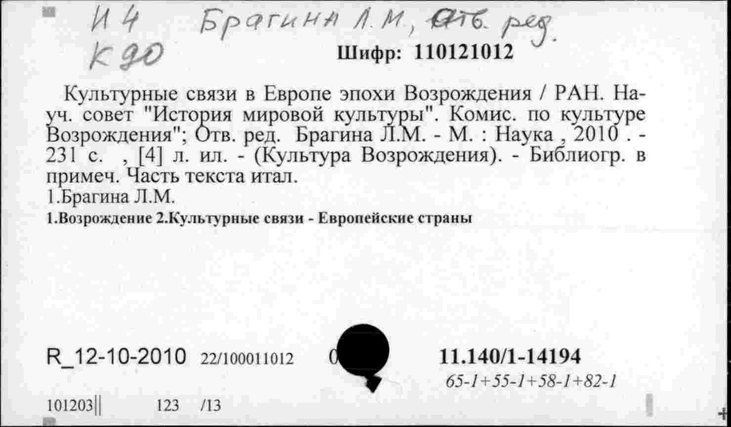 ﻿*
Шифр: 110121012
Культурные связи в Европе эпохи Возрождения / РАН. Науч. совет "История мировой культуры". Комис, по культуре Возрождения"; Отв. ред. Брагина Л.М. - М. : Наука , 2010 . -231 с. , [4] л. ил. - (Культура Возрождения). - Библиогр. в примем. Часть текста итал.
1.Брагина Л.М.
1.Возрождение 2.Культурные связи - Европейские страны
И_1 2-10-2010 22/100011012
101203Ц	123 /13
11.140/1-14194
65-1+55-1+58-1 +82-1